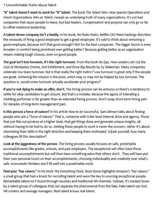 AdamDSchwab's tweet photo. 7 Uncomfortable Truths About Talent

“A” talent doesn’t want to work for “B” talent. The book The Talent War: How Special Operations and Great Organizations Win on Talent, reveals an underlying truth of many organizations: it’s not bad companies that cause people to leave, but bad leaders. Compensation and purpose can only go so far to offset mediocre leadership.

A talent-dense company isn’t a family. In his book, No Rules Rules, Netflix CEO Reed Hastings describes the necessity of firing a good employee to get a great employee. It’s odd to think about removing a good employee, because isn’t that good enough? Not for the best companies. The bigger lesson is even broader: is comfort being prioritized over getting better? Because getting better as an organization means making tough choices, even on good people.

The goal isn’t low turnover, it’s the right turnover. From the book No Ego, How Leaders can Cut the Cost of Workplace Drama, End Entitlement, and Drive Big Results by Cy Wakeman. Many companies celebrate low team turnover. But is that really the right metric? Low turnover is great only if the people are great. Achieving the mission is the prize, which may or may not be helped by low turnover. The question is, would some turnover actually accelerate your progress?

If you’re not dying to make an offer, don’t. The hiring process can be arduous so there’s a tendency to settle for okay candidates to get closure. But that’s a mistake, because the agony of tolerating a middling performer is far greater than an extended hiring process. Don’t swap short-term hiring pain for decades of long-term management pain.

Is this person a force of nature? In his article How to be Successful, Sam Altman talks about finding people who are a “force of nature.” That is, someone with S-tier level internal drive and agency. Those that just flat-out produce at a higher level, that get things done and generate unique insights, all without having to be told to do so. Getting these people to work is never the concern, rather it’s about channeling their skills in the right direction and keeping them motivated. So ask yourself, how many colleagues fit this description?

Look at the jaggedness of the person. The hiring process usually focuses on safe, predictable accomplishments like grades, schools, and past employers. The exceptional will often have those traditional accomplishments but will then have something extra that others don’t.  They will have put their own personal touch on their accomplishments, choosing individuality and creativity over what’s safe. Iconoclastic thinkers don’t fit well into a predictable mold.

Find your “bar raisers.” In his book The Everything Store, Brad Stone highlights Amazon’s “bar raisers,” a small group that had a knack for recruiting talent and were the key to sourcing exceptional people. Remarkable talent isn’t found through resumes and traditional HR channels. Instead, it’s tracked down by a select group of colleagues that can separate the phenomenal from the fake. Fake talent can fool HR screens and average managers. Real talent knows real talent.