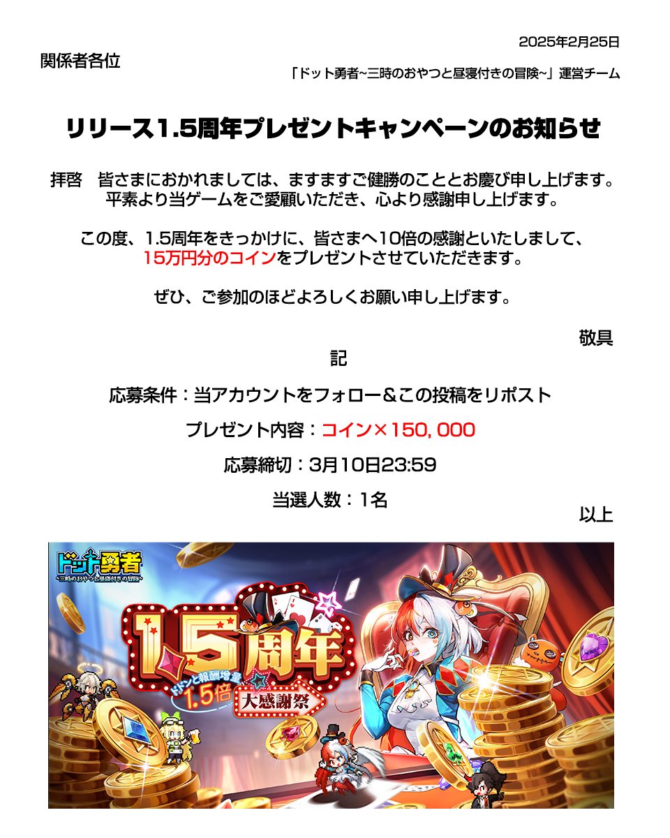 ドット勇者~三時のおやつと昼寝付きの冒険~【公式】 (@dot_yuusha) on Twitter photo 🎉1.5周年大感謝祭キャンペーン🎉
1.5周年をきっかけに、執行者皆様へ10倍の感謝といたしまして、
15万円分のコインを抽選でプレゼントいたします!🎁
▼応募方法:
①<a href="/Dot_Yuusha/">ドット勇者~三時のおやつと昼寝付きの冒険~【公式】</a>をフォロー
②この投稿をリポスト
▼〆切:
3月10日(月)23:59
#ドット勇者 🎉1.5周年大感謝祭キャンペーン🎉
1.5周年をきっかけに、執行者皆様へ10倍の感謝といたしまして、
15万円分のコインを抽選でプレゼントいたします!🎁
▼応募方法:
①<a href="/Dot_Yuusha/">ドット勇者~三時のおやつと昼寝付きの冒険~【公式】</a>をフォロー
②この投稿をリポスト
▼〆切:
3月10日(月)23:59
#ドット勇者