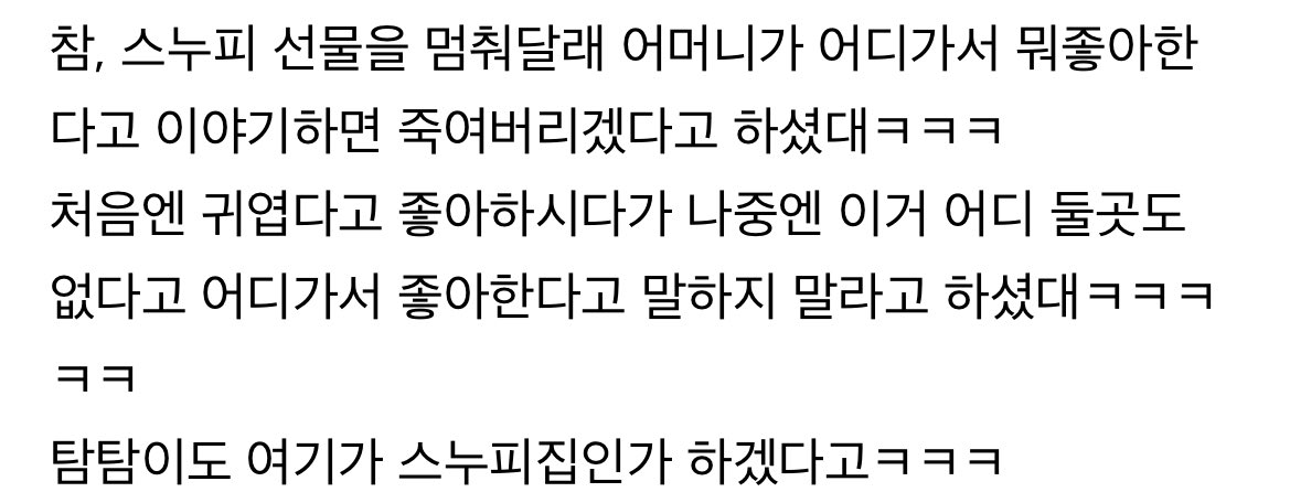 아니 일본팬미 후기 보는데
스누피 선물 멈춰달라고...ㅋㅋㅋㅋㅋ
김남길 어머니가 어디가서 뭐 좋아한다고 얘기하면 죽여버린다고 했다곸ㅋㅌㅋㅋㅋㅋㅋㅋㅋㅋㅋ 너무 많이 쌓였나보다 개웃김 아