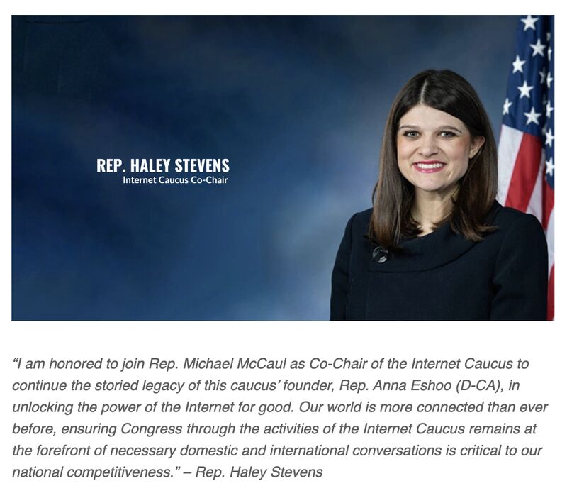 Internet Caucus AC (@netcaucusac) on Twitter photo The Congressional Internet Caucus welcomes new leadership as <a href="/RepMcCaul/">Michael McCaul</a> appoints <a href="/RepHaleyStevens/">Rep. Haley Stevens</a> to succeed former Rep. Eshoo as co-chair. Representing Michiganās 11th district, sheās been a dedicated advocate for advancing STEM initiatives. We look forward to working with her. The Congressional Internet Caucus welcomes new leadership as <a href="/RepMcCaul/">Michael McCaul</a> appoints <a href="/RepHaleyStevens/">Rep. Haley Stevens</a> to succeed former Rep. Eshoo as co-chair. Representing Michiganās 11th district, sheās been a dedicated advocate for advancing STEM initiatives. We look forward to working with her.