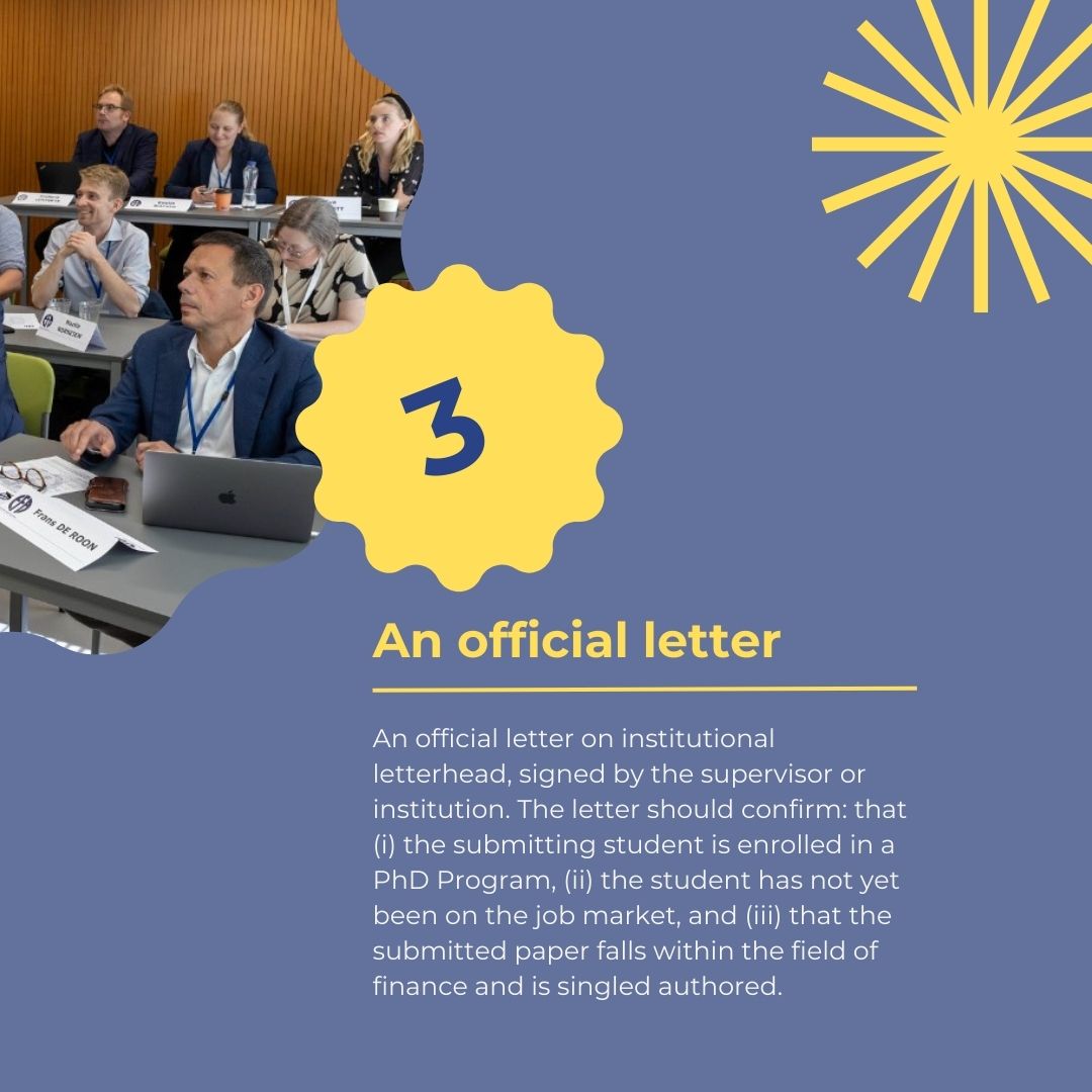 Your advisor is expected to confirm: (a) that you are enrolled as a PhD student at your institution; (b) the topic of your research; (c) that you have not yet been on the job market; (d) that your paper falls within the field of finance and is single-authored.