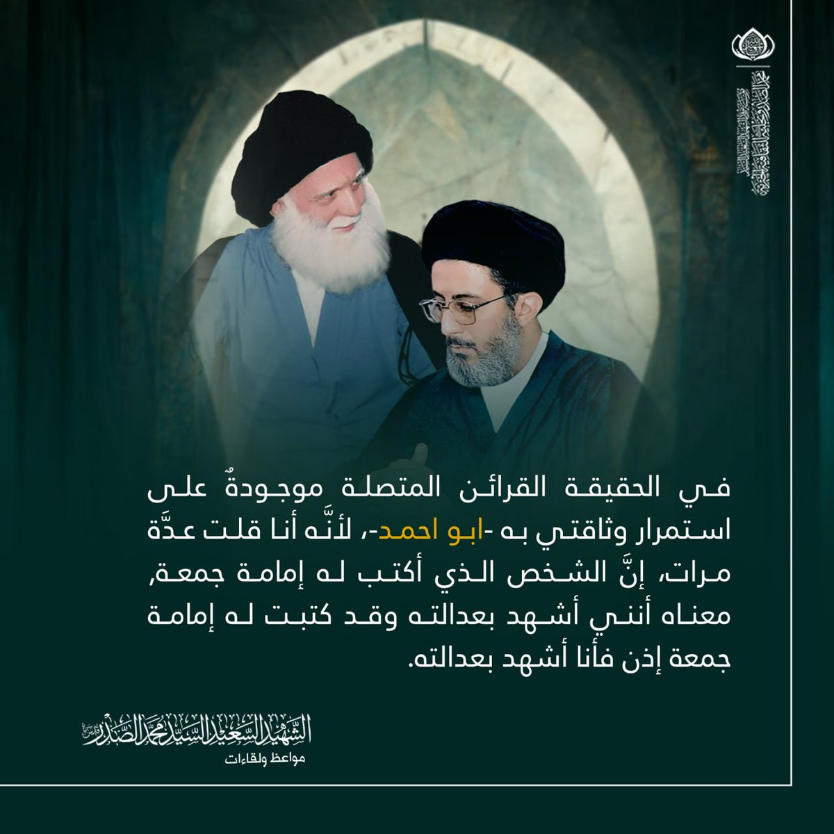 في الحقيقة القرائن المتصلة موجودةٌ على استمرار وثاقتي به -ابو احمد-, لأنَّه أنا قلت عدَّة مرات, إنَّ الشخص الذي أكتب له إمامة جمعة, معناه أنني أشهد بعدالته وقد كتبت له إمامة جمعة إذن فأنا أشهد بعدالته.
الشهيد السعيد السيد محمد الصدر قدس سره.