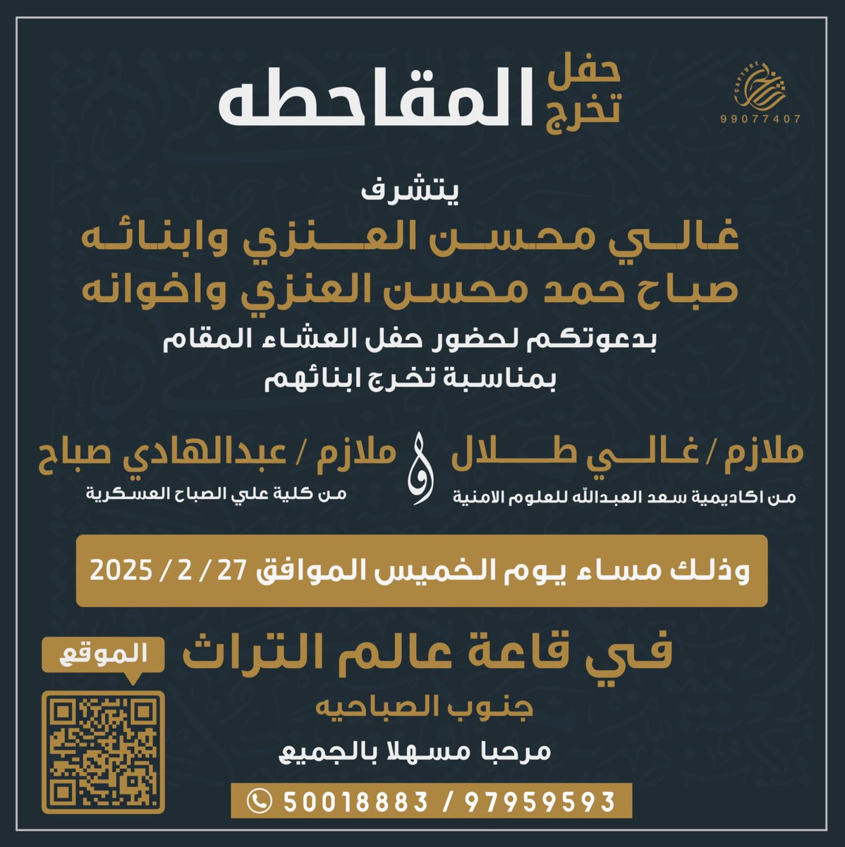 حفل تخرج المقاحطه
يتشرف
غالي محسن العنزي وابنائه 
صباح حمد العنزي واخوانه
بدعوتكم لحضور حفل تخرج ابنائهم 
من اكاديمية سعد العبدالله للعلوم الامنية و كلية علي الصباح العسكرية

ملازم غالي طلال &amp; ملازم عبدالهادي صباح 
 مساء يوم الخميس 27-2-2025
قاعة عالم التراث جنوب الصباحية
#رتويت