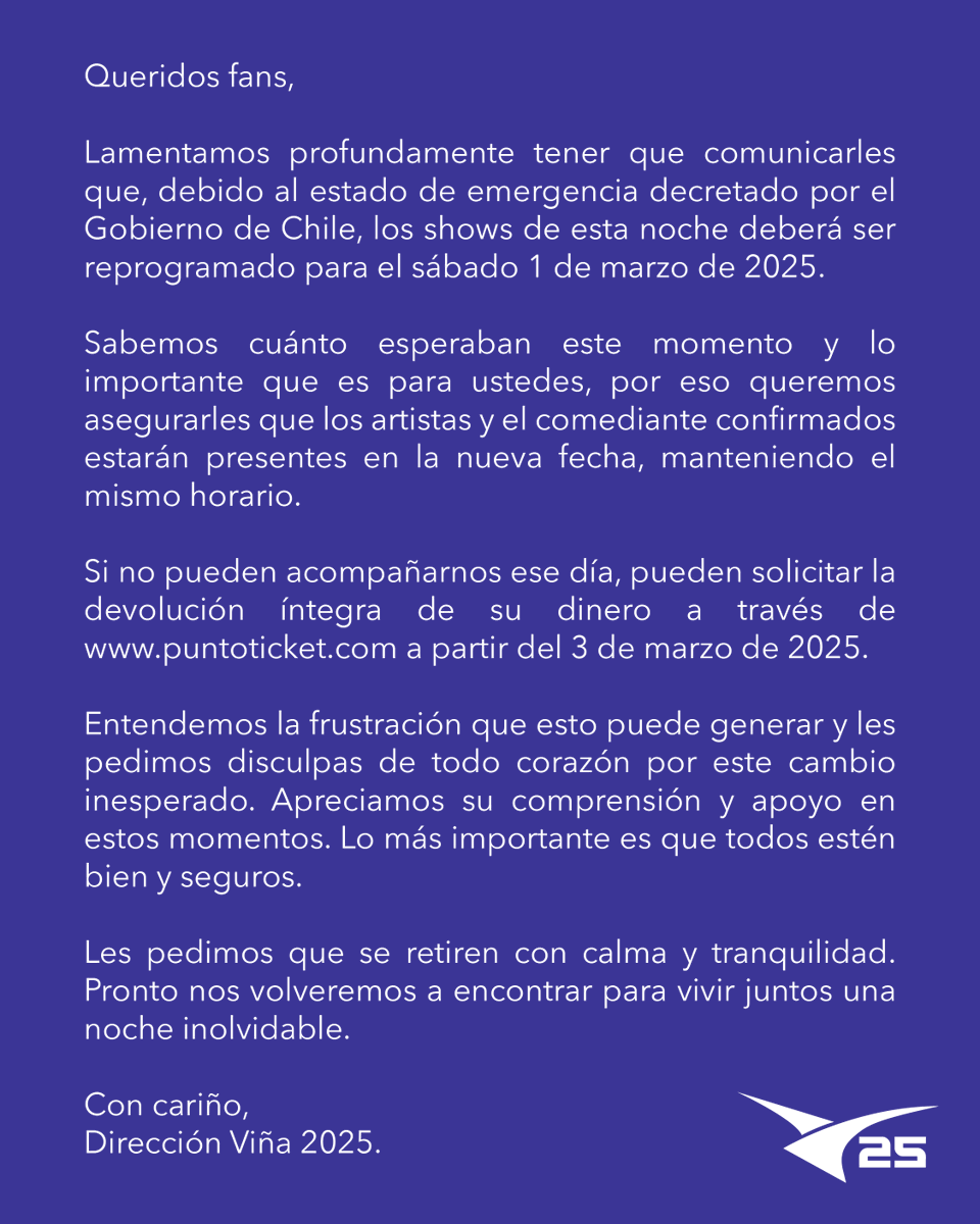 elfestival's tweet photo. Lamentamos profundamente tener que comunicarles que, debido al estado de emergencia decretado por el Gobierno de Chile, los shows de esta noche deberá ser reprogramado para el sábado 1 de marzo de 2025. 

Sabemos cuánto esperaban este momento y lo importante que es para ustedes, por eso queremos asegurarles que los artistas y el comediante confirmados estarán presentes en la nueva fecha, manteniendo el mismo horario.

Si no pueden acompañarnos ese día, pueden solicitar la devolución íntegra de su dinero a través de https://t.co/SNUzmt7vWo a partir del 3 de marzo de 2025.

Entendemos la frustración que esto puede generar y les pedimos disculpas de todo corazón por este cambio inesperado. Apreciamos su comprensión y apoyo en estos momentos. Lo más importante es que todos estén bien y seguros.

Les pedimos que se retiren con calma y tranquilidad. Pronto nos volveremos a encontrar para vivir juntos una noche inolvidable.

Con cariño,
Dirección Viña 2025