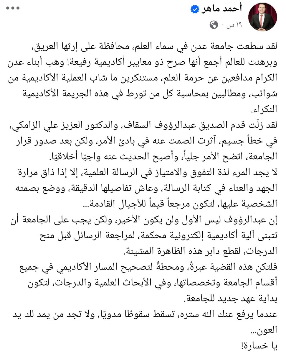شر البلية ما يضحك! 
أحمد ماهر، الذي أشاد بقرار جامعة عدن بإلغاء رسالة السقاف، هو نفسه راسب في إحدى المواد، فكيف تمكن من الحصول على شهادة الماجستير رغم ذلك؟! 
أتحداه أن ينكر الأمر،، لذا، نطالب القائمين على جامعة عدن بالتحقيق في رسالته وتوضيح كيفية منحه الشهادة رغم رسوبه