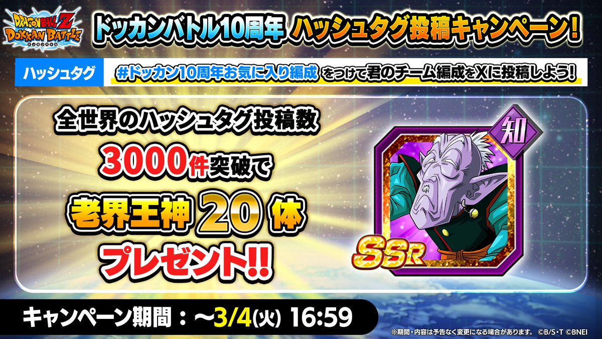 ◤ドッカンバトル10周年ハッシュタグ投稿キャンペーン開催◢

#ドッカン10周年お気に入り編成 をつけて
10周年期間中に登場、または、極限Z覚醒・超極限Z覚醒した
キャラクターを1体以上含んだチームを投稿しよう！

全世界の投稿数3,000件達成で