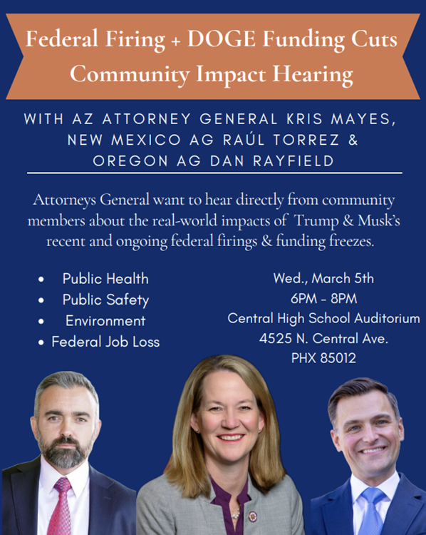 📢 Join me for a Community Impact Hearing on federal firings &amp; funding freezes 📢

I'll be joined by NM AG Torrez &amp; OR AG Rayfield to share what we’re doing to protect communities—but we want to hear from you too!

3/5/25 | 6 PM | Central High, PHX
RSVP: bit.ly/AGImpactHearing