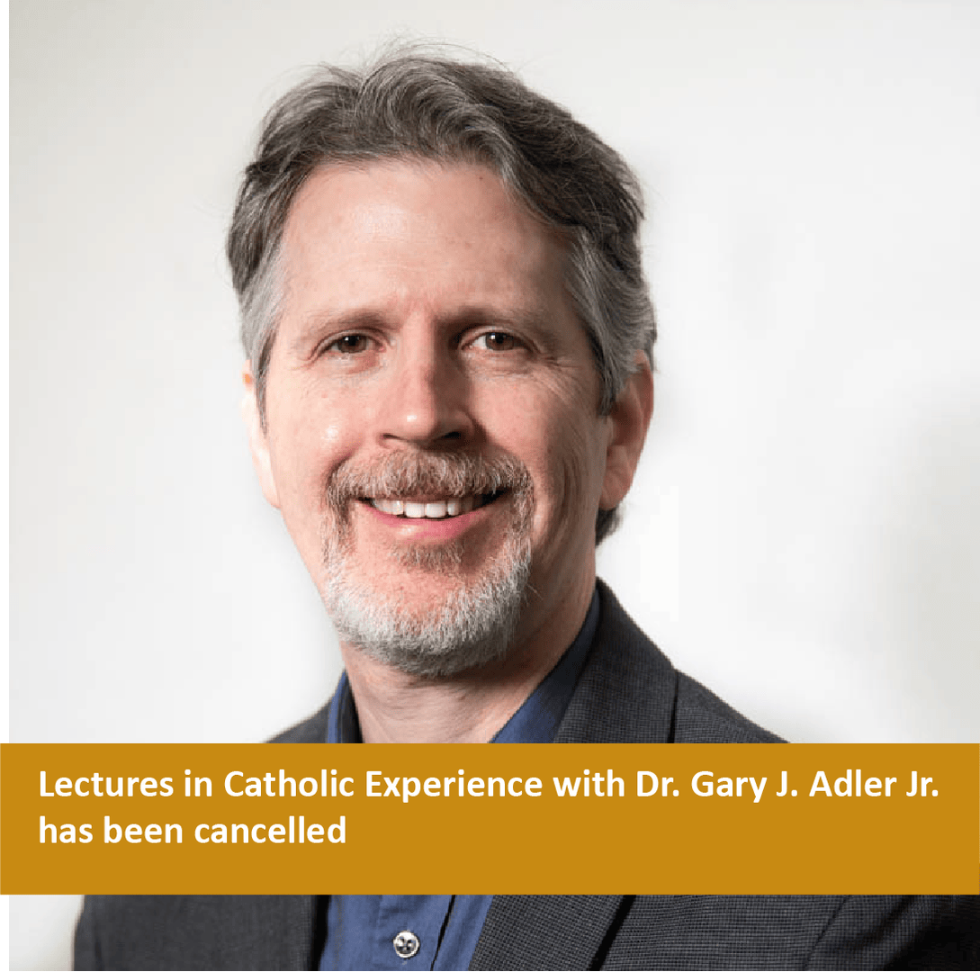 Please note that the Lectures in Catholic Experience with Dr. Gary J. Adler Jr. scheduled for 7:30 p.m. on February 27th has been cancelled due to unforeseen circumstances. We apologize for any inconvenience this has caused, and we hope to reschedule his lecture in the future.