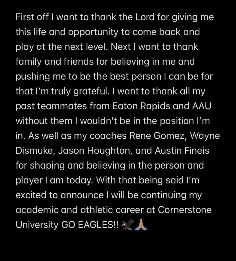 Excited to announce I will be continuing my academic and athletic career at Cornerstone University GO EAGLES!! 🦅🙏🏽

<a href="/CornerstoneMBB/">Cornerstone Basketball</a> <a href="/PrepHoopsMI/">Prep Hoops Michigan</a> <a href="/HankampScott/">Scott Hankamp</a> <a href="/Renegades_Hoop/">Renegades Basketball</a> <a href="/ERHS_BoysBball/">Eaton Rapids HS Boys Basketball</a>