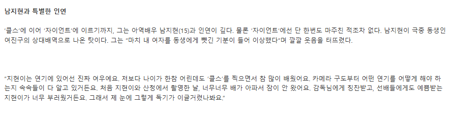 김수현(22)은 아역배우 남지현(15)과 인연이 깊다. 물론 ‘자이언트’에선 단 한번도 마주친 적조차 없다. 남지현이 극중 동생인 여진구의 상대배역으로 나온 탓이다. 그는 “마치 내 여자를 동생에게 뺏긴 기분이 들어 이상했다”며 깔깔 웃음을 터뜨렸다.

20100610 포커스 Fnn 신문 인터뷰 기사