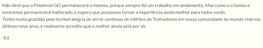 Acredito imensamente em mudanças positivas, tendo em vista que, no próprio texto abaixo, o líder de equipe do PokémonGo Ed Wu, comentou que não há garantias que o jogo continuará o mesmo. Pode ser que alguns fundamentos ou mecânicas sejam completamente alterados.