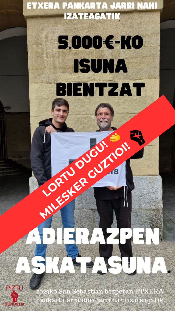 MILESKER GUZTIOI!!
LORTU DUGU!!!

Zuen elkartasunik gabe ez genuen lortuko. 

Zigorra kitatzen lagunduko diegu bi kideei eta sobratuko den dirua, euskal preso politikoen laguntzan diharduen HARRERA ELKARTEAri emango diogu

EUTSI BORROKARI

PIZTU Donostia
ERRESISTENTZIA KUTXA.