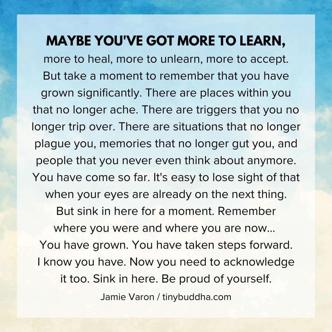 Maybe you've got more to learn, more to heal, more to unlearn, more to accept. But take a moment to remember that you have grown significantly....