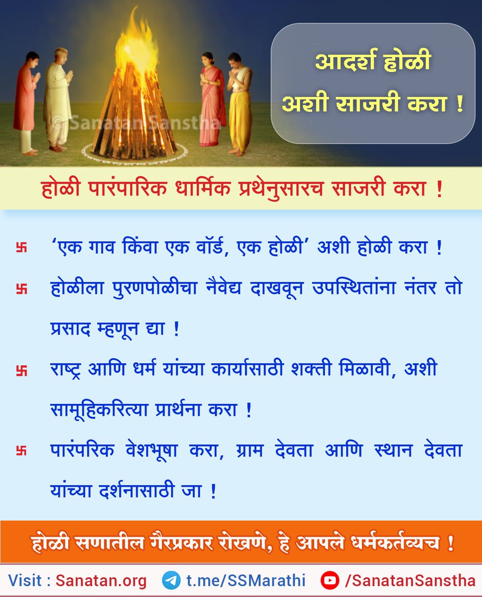आदर्श होळी कशी साजरी करावी ? (१३.३.२०२५) 🔥 

होळी हा उत्सव देशपरत्वे फाल्गुन पौर्णिमा पासून पंचमी पर्यंत ५ – ६ दिवसांत कुठे दोन दिवस तर कुठे पाचही दिवस साजरा केला जातो. दुष्ट प्रवृत्ती आणि अमंगल विचार यांचा नाश करून सत् प्रवृत्तीचा मार्ग दाखवणारा उत्सव म्हणजे होळी. वृक्षरूपी