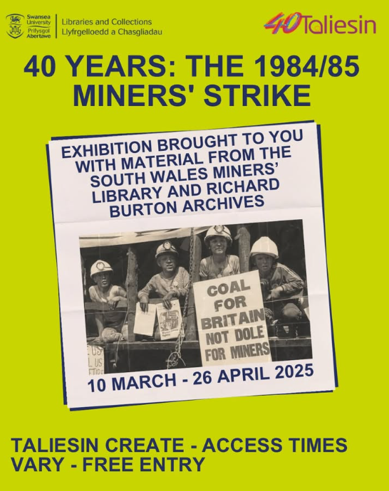 Marking the 40th Anniversary of the 1984/85 Miners’ Strike and drawing on material from the South Wales Miners’ Library &amp; Richard Burton Archives, this exhibition focuses on the effects of the strike in Neath, Swansea &amp; the Dulais Valley.
Taliesin Create 10th March to 26th April.