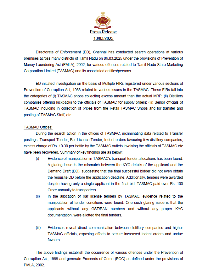 Govindarajan67's tweet photo. #BREAKING
#Tasmc
Press Release from @dir_ed
13/03/2025
Directorate of Enforcement (ED), Chennai has conducted search operations at various premises across many districts of Tamil Nadu on 06.03.2025 under the provisions of Prevention of Money Laundering Act (PMLA), 2002, for various offences related to Tamil Nadu State Marketing Corporation Limited (TASMAC) and its associated entities/persons.
ED initiated investigation on the basis of Multiple FIRs registered under various sections of Prevention of Corruption Act, 1988 related to various issues in the TASMAC. These FIRs fall into the categories of (i) TASMAC shops collecting excess amount than the actual MRP; (ii) Distillery companies offering kickbacks to the officials of TASMAC for supply orders; (iii) Senior officials of TASMAC indulging in collection of bribes from the Retail TASMAC Shops and for transfer and posting of TASMAC Staff, etc.
TASMAC Offices:
During the search action in the offices of TASMAC, incriminating data related to Transfer postings, Transport Tender, Bar Licence Tender, Indent orders favouring few distillery companies, excess charge of Rs. 10-30 per bottle by the TASMAC outlets involving the officials of TASMAC etc have been recovered. Summary of key findings are as below:
(i) Evidence of manipulation in TASMAC's transport tender allocations has been found. A glaring issue is the mismatch between the KYC details of the applicant and the Demand Draft (DD), suggesting that the final successful bidder did not even obtain the requisite DD before the application deadline. Additionally, tenders were awarded despite having only a single applicant in the final bid. TASMAC paid over Rs. 100 Crore annually to transporters.
(ii) In the allocation of bar license tenders by TASMAC, evidence related to the manipulation of tender conditions were found. One such glaring issue is that the applicants without any GST/PAN numbers and without any proper KYC documentation, were allotted the final tenders.
(iii) Evidences reveal direct communication between distillery companies and higher TASMAC officials, exposing efforts to secure increased indent orders and undue favours.
The above findings establish the occurrence of various offences under the Prevention of Corruption Act, 1988 and generate Proceeds of Crime (POC) as defined under the provisions of PMLA, 2002.
Distilleries and Bottling companies.
Searches revealed large-scale financial fraud involving distillery companies—SNJ, Kals, Accord, SAIFL, and Shiva Distillery—along with bottling entities such as Devi Bottles, Crystal Bottles, and GLR Holding, exposing a well-orchestrated scheme of unaccounted cash generation and illicit payments. Investigations reveal that distilleries systematically inflated expenses and fabricated bogus purchases, particularly through bottle-making companies, to siphon off over Rs.1,000 Crore in unaccounted cash. These funds were then used for kickbacks to secure increased supply orders from TASMAC.
Bottling companies played a critical role in this fraudulent scheme by inflating sales figures, allowing distilleries to route excess payments, which were later withdrawn in cash and returned after deducting commissions. This collusion between distilleries and bottling companies was done through manipulation of financial records, concealed cash flows, and systematic evasion. The findings confirm a network where unaccounted cash was deliberately generated through inflated and bogus expenses and subsequently utilized for purposes leading to huge profits.
Further, the role of employees/associates related to TASMAC, Distillery and Bottle-making companies along with other key associates in the illicit affairs related to TASMAC are being examined/probed.
Further investigation is under progress.