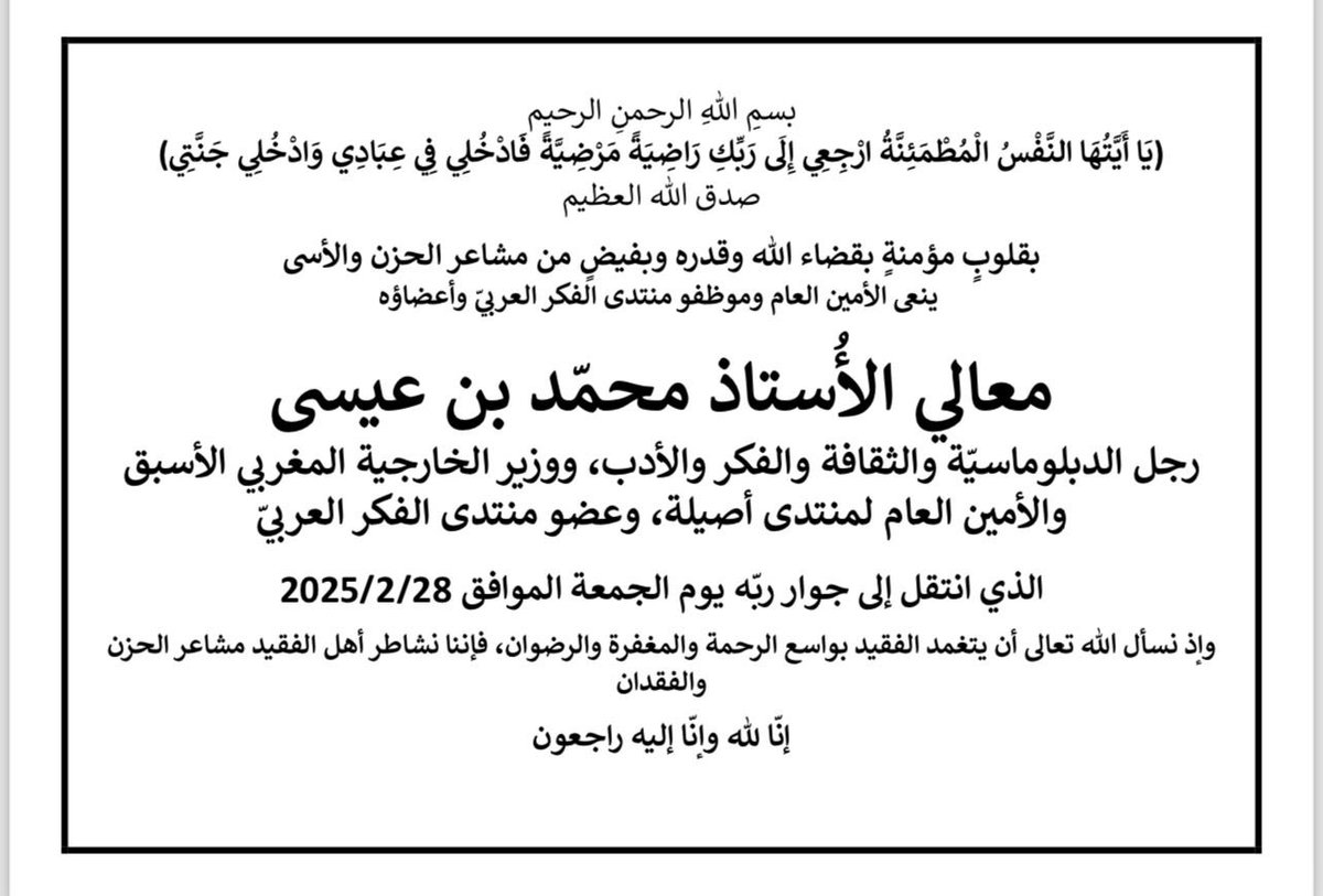 بقلوبٍ مؤمنةٍ بقضاء الله وقدره وبفيضٍ من مشاعر الحزن والأسى
ينعى الأمين العام وموظفو المنتدى وأعضاؤه 
رجل الدبلوماسيّة والفكر والأدب ووزير الخارجية المغربي الأسبق والأمين العام لمنتدى أصيلة، وعضو المنتدى معالي الأستاذ محمّد بن عيسى
سائلين المولى أن يتغمد الفقيد بواسع رحمته.