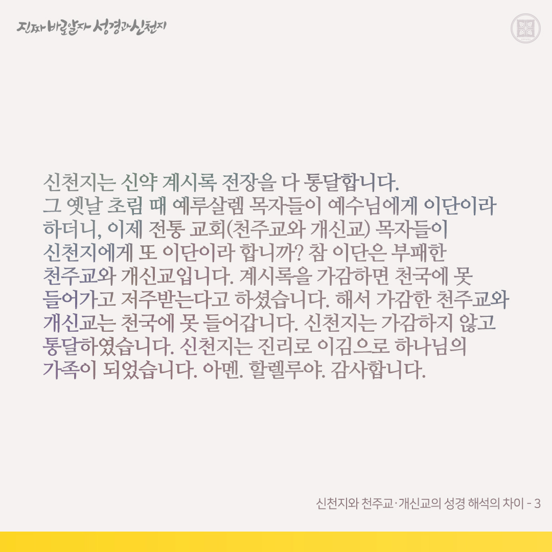 신천지와 천주교⋅개신교의 성경 해석의 차이

신천지와 천주교⋅개신교는 같은 하나님을 믿고 소망도 신앙의 목적도 같으나, 성경 말씀, 특히 신약 계시록의 해석은 다릅니다. 진리와 비진리가 있는 것은 성경 말씀을 해석하는 자의 관점이 다른 데서 오는 결과입니다. 신천지는 하나님과 예수님의