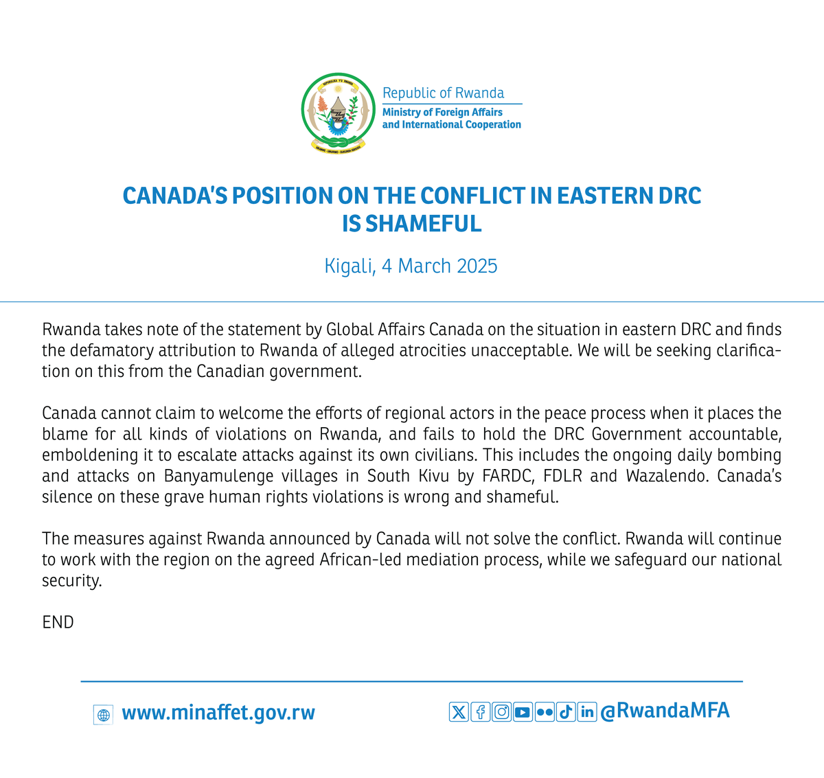 CANADA’S POSITION ON THE CONFLICT IN EASTERN DRC IS SHAMEFUL.

Rwanda takes note of the statement by Global Affairs Canada on the situation in eastern DRC and finds the defamatory attribution to Rwanda of alleged atrocities unacceptable. We will be seeking clarification on this