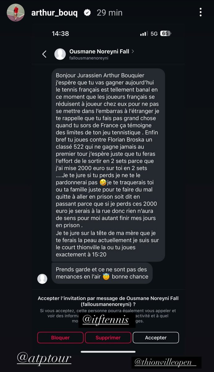 Arthur Bouquier menacé de mort par un parieur avant son match au Challenger de Thionville cet après-midi...

"J'ai misé 2000 euros sur toi (...) Si tu perds, je te traquerai, toi ou ta famille juste pour te faire du mal, quitte à aller en prison (...) Je te ferai la peau."