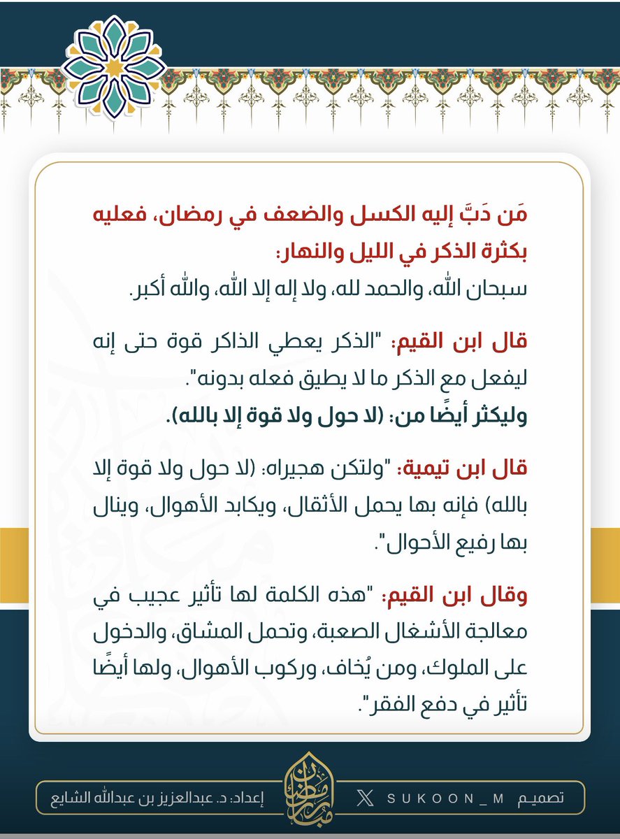 aamshaya's tweet photo. -مَن دَبَّ إليه الكسل والضعف في #رمضان  ، فعليه بكثرة الذكر في الليل والنهار:
سبحان الله، والحمد لله، ولا إله إلا الله، والله أكبر.
قال #ابن_القيم: 
"الذكر يعطي الذاكر قوة حتى إنه ليفعل مع الذكر ما لايطيق فعله بدونه".
-وليكثر أيضاً من : (لا حول ولا قوة إلا بالله).
قال #ابن_تيمية:
"ولتكن هجيراه: (لا حول ولا قوة إلا بالله) فإنه بها يحمل الأثقال، ويكابد الأهوال، وينال بها رفيع الأحوال".
وقال ابن القيم:
"هذه الكلمة لها تأثير عجيب في معالجة الأشغال الصعبة، وتحمل المشاق، والدخول على الملوك، ومن يُخاف، وركوب الأهوال، ولها أيضا تأثير في دفع الفقر".