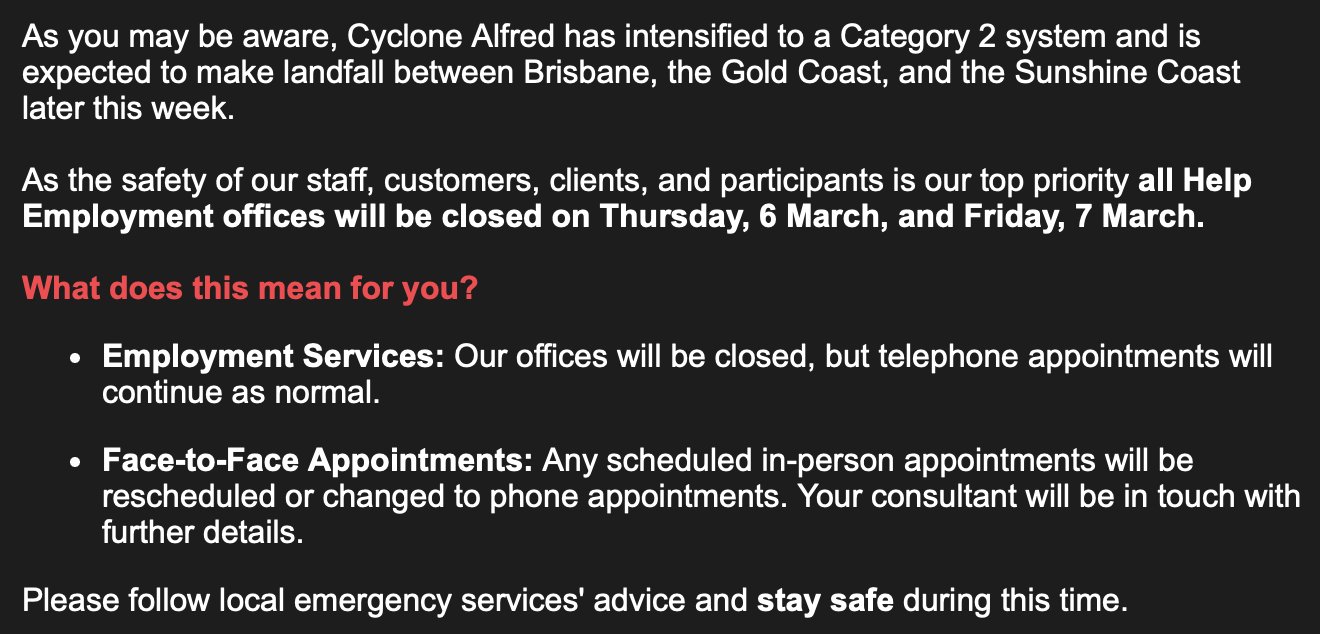 A screenshot from an email by 'Help' a Disability Employment Service owned by IntoWork says the following: "As you may be aware, Cyclone Alfred has intensified to a Category 2 system and is expected to make landfall between Brisbane, the Gold Coast, and the Sunshine Coast later this week. As the safety of our staff, customers, clients, and participants is our top priority all Help Employment offices will be closed on Thursday, 6 March, and Friday, 7 March. What does this mean for you? Employment Services: Our offices will be closed, but telephone appointments will continue as normal. Face-to-Face Appointments: Any scheduled in-person appointments will be rescheduled or changed to phone appointments. Your consultant will be in touch with further details. Please follow local emergency services' advice and stay safe during this time."
