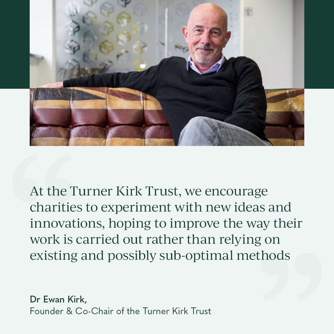 Driving sustainable change requires the courage to break from old ways of doing things. At the Turner Kirk Trust, we believe in empowering charities to test fresh approaches. 

It can be transformative when charities are given this freedom to innovate – without fear of failure.