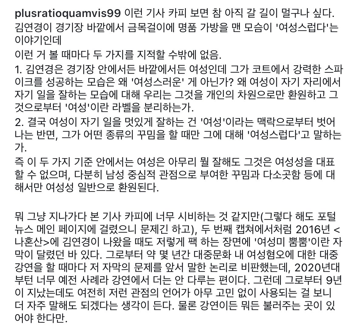 위근우 평론가 인스타그램
‘갓연경’ 김연경, 운동 안 할 땐 ‘나도 여자랍니다’ 기사에 대한 글

‘•••여성은 아무리 뭘 잘해도 그것은 여성성을 대표할 수 없으며, 다분히 남성 중심적 관점으로 부여한 꾸밈과 다소곳함 등에 대해서만 여성성 일반으로 환원된다.’

(운동할 땐 또 여자가 아니야?ㅋㅋ