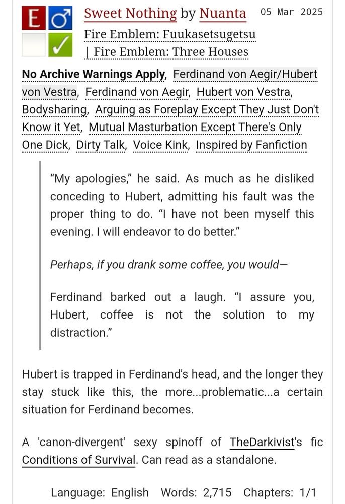 Sweet Nothing
#fe3h #ferdibert
2.7k words, rated E 

How do you get off when your rival is stuck with you in your head? 

A "canon-divergent" sexy spinoff of TheDarkivist's fic, Conditions of Survival. Can be read as a standalone though. 

archiveofourown.org/works/63614065