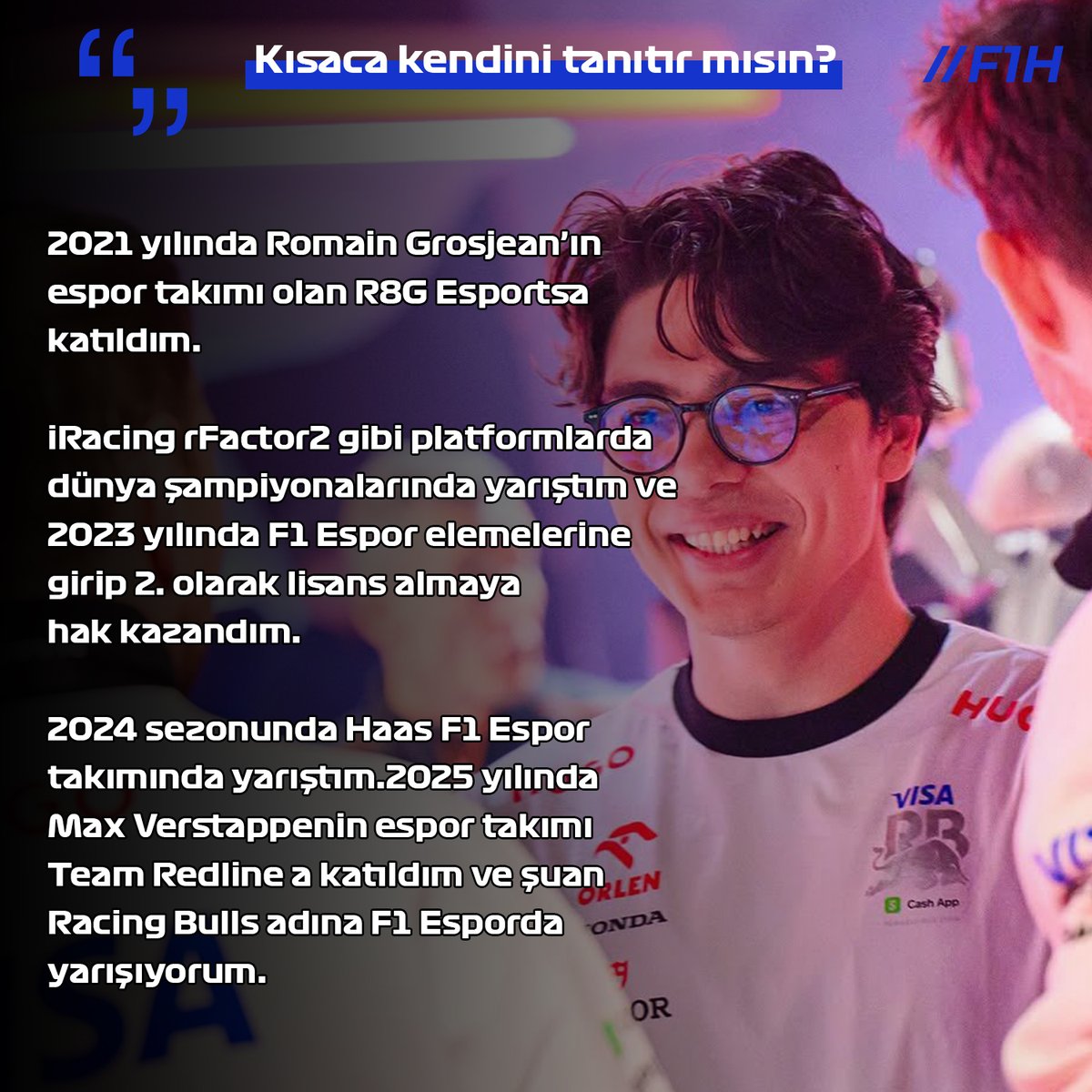 🎙️ UÖ: 2021 yılında Romain Grosjean'ın espor takımı olan R8G Esports'a katıldım. 2024 sezonunda Haas F1 Espor takımında yarıştım.

2025 yılında Max Verstappenin espor takımı Team Redline'a katıldım ve şuan Racing Bulls adına F1 Espor'da yarışıyorum.