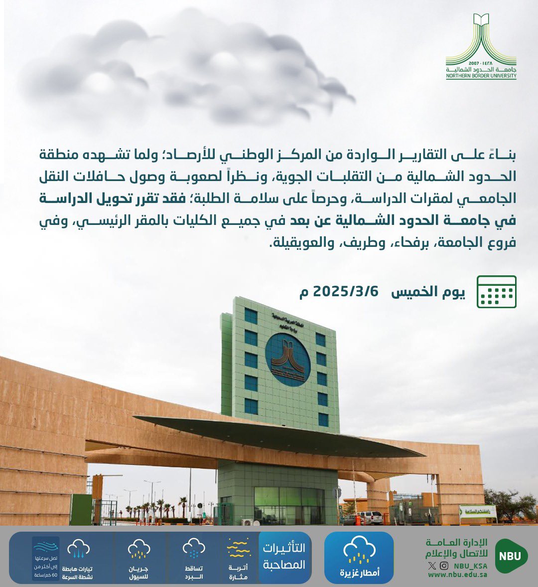 NBU_KSA's tweet photo. بناءً على التقارير الواردة من المركز الوطني للأرصاد؛ ولما تشهده منطقة الحدود الشمالية من التقلبات الجوية، ونظراً لصعوبة وصول حافلات النقل الجامعي لمقرات الدراسة، وحرصاً على سلامة الطلبة؛ فقد تقرر تحويل الدراسة في جامعة الحدود الشمالية عن بعد ليوم الخميس 2025/3/6م في جميع الكليات بالمقر الرئيسي، وفي فروع الجامعة، برفحاء، وطريف، والعويقيلة.