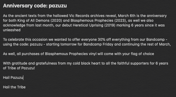 March 6th is the anniversary for King of All Demons (2020) and Blasphemous Prophecies (2023)

To celebrate we offer everyone 30% off everything from our Bandcamp - using the code: pazuzu - starting tomorrow for Bandcamp Friday until the end of March

Hail Pazuzu

Hail the Tribe