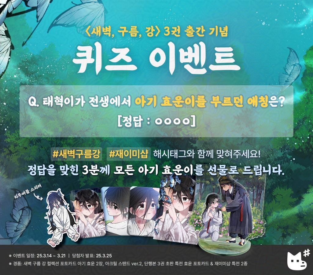 JMEESHOP's tweet photo. 〈새벽, 구름, 강〉 단행본 3권 출간 기념 QUIZ EVENT💡

태혁이가 전생에서 아기 효운이를 부르던 애칭은?
#새벽구름강 #재이미샵 해시태그와 함께 맞혀주세요!

[정답: ○○○지]

총 3분께 모든 아기 효운이👶를 선물로 드립니다 💛

_
Quiz event to celebrate 〈Dawn of the Dragon〉 Vol.3 💡

What nickname did Tae-hyuk use to call Baby Hyo-un in his past life?
Post your answer with hashtags #새벽구름강 #재이미샵 

[Answer: ○○P]

🎁𝗣𝗿𝗶𝘇𝗲: A full set of Baby Hyo-un merchandise (*3 winners will be drawn.)

🗓️Event Schedule 
- Event period: Mar 14 – Mar 21 (KST)
- Winners Announcement Date: Mar 25, 2025 (via direct message)