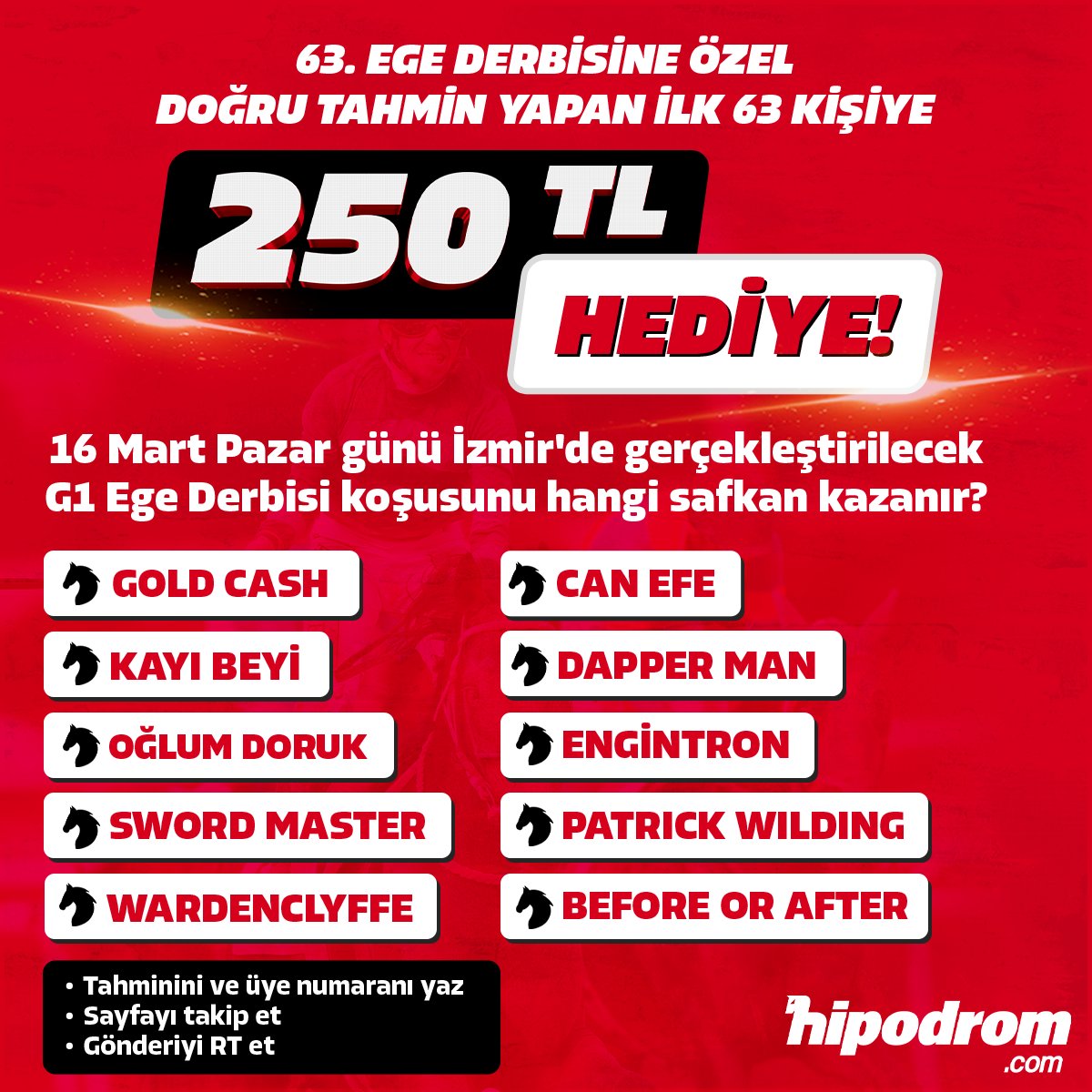 hipodromtr's tweet photo. 🎁 https://t.co/lYxmiHm9Tt’dan Ege Derbisi’ne özel ÖDÜLLÜ YARIŞMA! 🎁

🔴 63. Ege Derbisi şerefine ilk 63 kişiye https://t.co/Ifudrvvqqd’dan 250 TL hipodrom puan hediye!

🏇💥 16 Mart Pazar günü İzmir'de gerçekleştirilecek G1 Ege Derbisi'ni hangi safkan kazanır?

🖊️ Tahmin ettiğiniz atın adını ve üyelik numaranızla birlikte linkteki formu doldurun! 
 
ℹ️ KATILIM ŞARTLARI
 
1️⃣ Bu hesabı takip etmek
2️⃣ Bu paylaşımı yeniden göndermek (Repost)
3️⃣ Tahmininizi ve https://t.co/Ifudrvvqqd üye numaranızı linkteki formdan doldurmak

ℹ️ Tahmininde isabet sağlayıp şartları karşılayan üyelerimiz 17 Mart Pazartesi günü saat 11.30’da X hesabımızdan açıklanacaktır.

✍️ Kazanmak için formu doldurun: https://t.co/MbbufMhBWI 

🟥 Yarışmaya katılım koşu saatinde sonuçlanacaktır.

🟥 Her bir üyemizin 1 katılım hakkı vardır. Çoklu cevaplar dikkate alınmayacaktır. Üyelerimizin ilk tahminleri dikkate alınacaktır.

🟥 Tahmin doğru olsa bile diğer şartları sağlamayan üyelerimiz yarışmayı kazanmış sayılmayacaktır. Gerekli şartlar sağlanmadığı takdirde bir sonraki üyeye hak tanınacaktır.

🟥 Yarışmaya sadece formu dolduranlar katılım sağlayabilir. Başka bir şekilde tahminlerde bulunan üyelerimiz yarışmaya katılmış sayılmayacak. 

#hipodromcom #atyarisiburadaoynanir