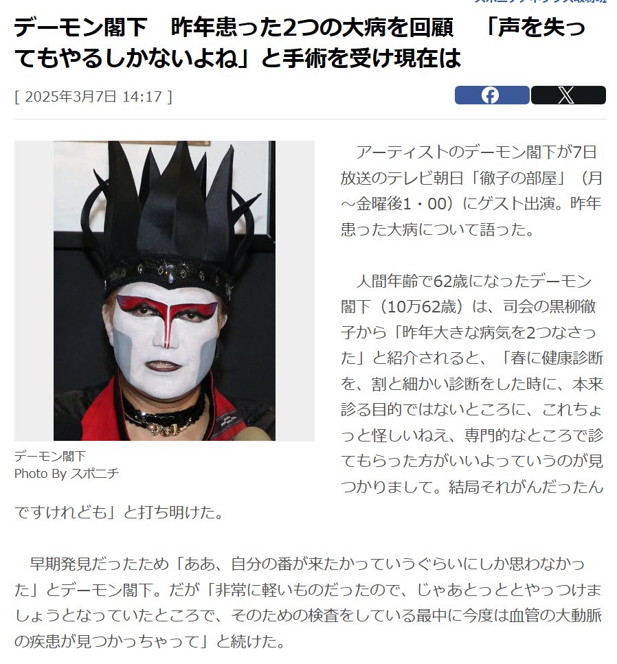 アーティストのデーモン閣下が7日放送のテレビ朝日「徹子の部屋」（月～金曜後1・00）にゲスト出演。昨年患った大病について語った。

　人間年齢で62歳になったデーモン閣下（10万62歳）は、司会の黒柳徹子から「昨年大きな病気を2つなさった」と紹介されると、「春に健康診断を、割と細かい診断をした時に、本来診る目的ではないところに、これちょっと怪しいねえ、専門的なところで診てもらった方がいいよっていうのが見つかりまして。結局それがんだったんですけれども」と打ち明けた。

　早期発見だったため「ああ、自分の番が来たかっていうぐらいにしか思わなかった」とデーモン閣下。だが「非常に軽いものだったので、じゃあとっととやっつけましょうとなっていたところで、そのための検査をしている最中に今度は血管の大動脈の疾患が見つかっちゃって」と続けた。

　大動脈の疾患は「放っておくとだんだん血管の壁が薄くなってくるんでいつ破裂するか分からないよって。破裂したらどうなるんですか、即死ですと」と告げられたという。

　大動脈についてはいつ破裂するか分からないため「順番を決めるのが大変で」と語ったが、「結局がんを先にやったんです」「そんなに難しいものではなかったので」とがんの治療を先に受けたとした。

　医師からは大動脈に関して「切らないといけないから、神経が結構通ってるところを切ることになるので、何十万かに1例で声を失う場合がありますよ」と言われたが「やらないと死んじゃうんだったら、声を失ってもやるしかないよね」と手術を受けることを決断。

　今は「幸い、しゃべれますけれども」と笑顔で話し、体調についても「おかげさまでどちらも発見が早かったので、そんなに体力を事前に消耗することもなく、処置をしたので、終わった後も割と2カ月ぐらいで、一応舞台には復帰はできましたね」と明かした。
https://www.sponichi.co.jp/entertainment/news/2025/03/07/kiji/20250307s00041000168000c.html
