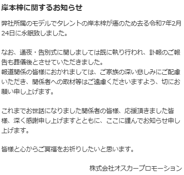 岸本梓に関するお知らせ
弊社所属のモデルでタレントの岸本梓が癌のため去る令和7年2月24日に永眠致しました。

なお、通夜・告別式に関しましては既に執り行われ、訃報のご報告も葬儀後とさせていただきました。
報道関係の皆様におかれましては、ご家族の深い悲しみにご配慮いただき、関係者への取材等はご遠慮くださいますよう、切にお願い申し上げます。

これまでお世話になりました関係者の皆様、応援頂きました皆様、深く感謝申し上げますとともに、ここに謹んでお知らせ申し上げます。

皆様と心からご冥福をお祈りしたいと思います。

株式会社オスカープロモーション
https://www.oscarpro.co.jp/#/news/entry/246579