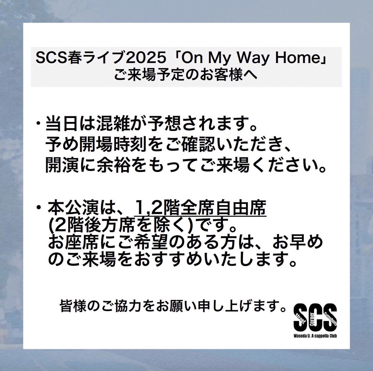 🏡ご来場予定の皆様へ🏡

この度はSCS春ライブ2025 「On My Way Home」のチケットをお買い求めいただき誠にありがとうございます。
当日すべてのお客様に快適にご鑑賞いただくため、以下の点にご協力をお願いいたします。

#OnMyWayHome_SCS
#SCS #アカペラ #早稲田