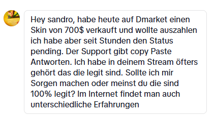 Ich frage mich, wieso ich seit über 7 Jahren legit Marketplaces, wie Skinport promote. Dmarket blockiert ständig Leute, ganz Russland wurde von denen blacklisted, egal welche funds man hatte, der Support ist seit es die gibt full trash. In meinem Stream mal wieder nur halb