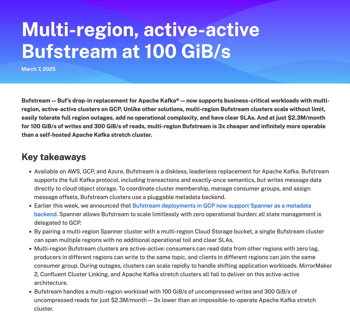 Bufstream: A multi-region, active-active Apache Kafka-compatible cluster tested to 100 GiB/s writes and 300 GiB/s reads.

Instant failover. Scales all the way from 0 to 100 GiB/s with no operational toll. 1/3 the cost of an Apache Kafka stretch cluster (which won't even work at