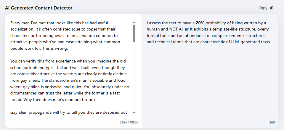 endpoints4444's tweet photo. Look at the results of your post (the post was curious) — one service gave a 20% probability that it was written by you (Neuralwriter), another—100% (Copyleaks), but without AI. When I see complex and interesting text, I understand what the human brain is capable of, and I don't immediately rush to check it for AI/LLM markers, except in this case. Next time, just write what you liked about it.

By the way, it's amusing how your skepticism is directed outward, but its tool is an algorithm that you believe unconditionally, without even thinking about how these services work, what markers they use, and in which situations they trigger for everyone. If you wish, you can figure out what I mean yourself, as well as answer the question of why I deleted my comment under your post (the same post about Milady in another comment), rather than writing about something like Hitchens' Razor, and providing a host of other rationalizations. 

Analyzing the patterns of your behavior and thinking is boring, so I'll skip that, but you've led me to an interesting thought—so thank you.