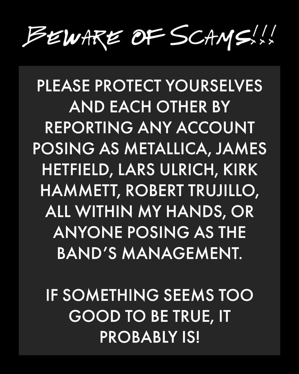 Metallica's tweet photo. 🚨 BEWARE OF SCAMS! 🚨

Metallica And Its Members Will Never:
⛔ Request funds, plane tickets, phone calls, gift cards, etc.
⛔ Ask to start a relationship - don’t get catfished!
⛔ Sell you cryptocurrency.
⛔ DM you requesting personal or financial information.
⛔ Offer paid appearances outside of official, ticketed tour stops.
⛔ Initiate private chat groups.
⛔ Reach out on WhatsApp, Google Hangouts, Telegram, etc.

🙅 James Hetfield DOES NOT USE social media. 🙅 

Our Only Official Social Media Accounts Are:
@instagram
📱 metallica
📱 larsulrich
📱 kirkhammett 
📱 robtrujillo
📱 allwithinmyhandsfoundation 

@facebook
💻 metallica 
💻 kirkhammett 
💻 roberttrujilloofficial  
💻 allwithinmyhandsfoundation 

@X
❌ metallica 
❌ larsulrich
❌ kirkhammett 
❌ roberttrujillo
❌ awmhfoundation

TikTok
🎵 metallica  
🎵 kirkhammett

Threads
🧵 metallica
🧵 allwithinmyhandsfoundation 

@bluesky
🦋 https://t.co/cRg6JpNpUm
🦋 https://t.co/tZyluALC3Q 

Please protect yourselves and each other by reporting any account posing as Metallica, James Hetfield, Lars Ulrich, Kirk Hammett, Robert Trujillo, All Within My Hands, or anyone posing as the band’s management.

If something seems too good to be true, it probably is!