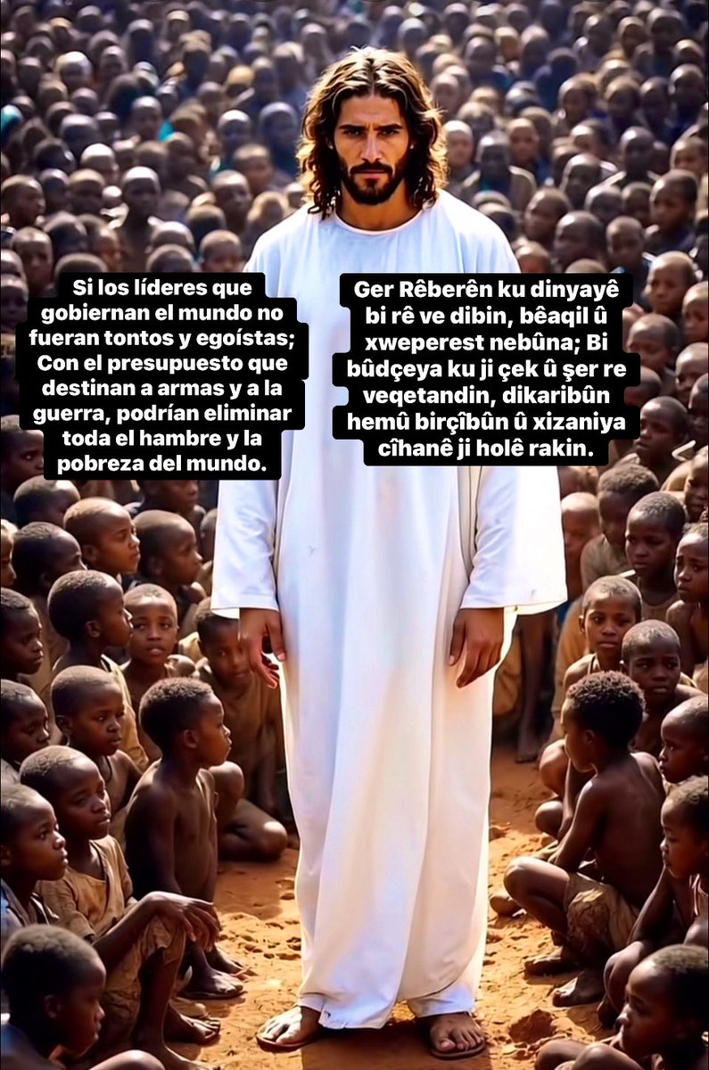 Ger ku Serokên ku dinyayê bi rê ve dibin, bêaqil û xweperest nebûya; Bi bûdçeya ku ji çek û şer re veqetandine, dikaribûn bi vê bûdçeyê hemû birçîbûn û xizaniya cîhanê ji holê rakirina. //

Si los líderes que gobiernan el mundo no fueran tontos y egoístas; Con el presupuesto que