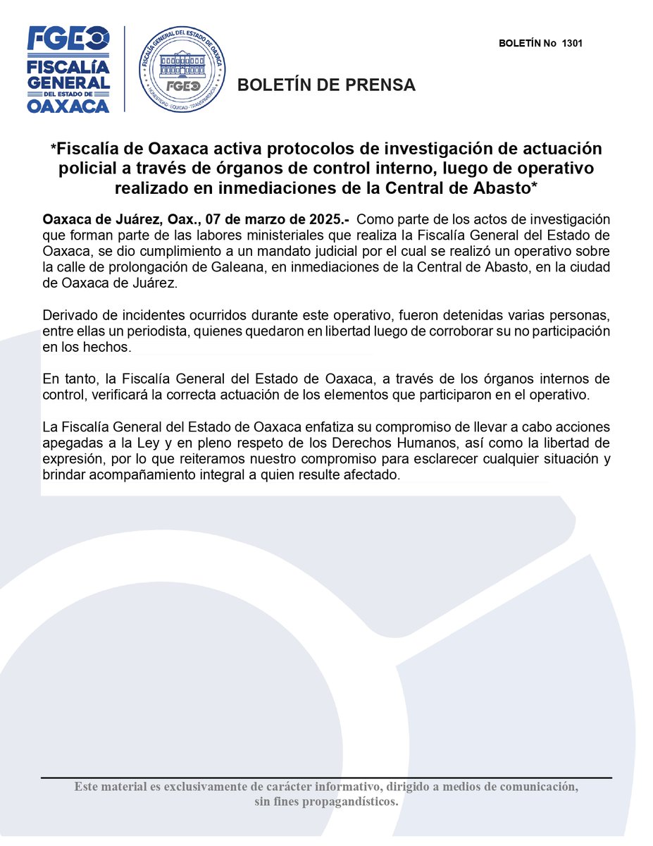 FISCALIA_GobOax's tweet photo. Fiscalía de Oaxaca activa protocolos de investigación de actuación policial a través de órganos de control interno, luego de operativo realizado en inmediaciones de la Central de Abasto

Oaxaca de Juárez, Oax., 07 de marzo de 2025.-  Como parte de los actos de investigación que forman parte de las labores ministeriales que realiza la Fiscalía General del Estado de Oaxaca, se dio cumplimiento a un mandato judicial por el cual se realizó un operativo sobre la calle de prolongación de Galeana, en inmediaciones de la Central de Abasto, en la ciudad de Oaxaca de Juárez.

Derivado de incidentes ocurridos durante este operativo, fueron detenidas varias personas, entre ellas un periodista, quienes quedaron en libertad luego de corroborar su no participación en los hechos.

En tanto, la Fiscalía General del Estado de Oaxaca, a través de los órganos internos de control, verificará la correcta actuación de los elementos que participaron en el operativo.

La Fiscalía General del Estado de Oaxaca enfatiza su compromiso de llevar a cabo acciones apegadas a la Ley y en pleno respeto de los Derechos Humanos, así como la libertad de expresión, por lo que reiteramos nuestro compromiso para esclarecer cualquier situación y brindar acompañamiento integral a quien resulte afectado.