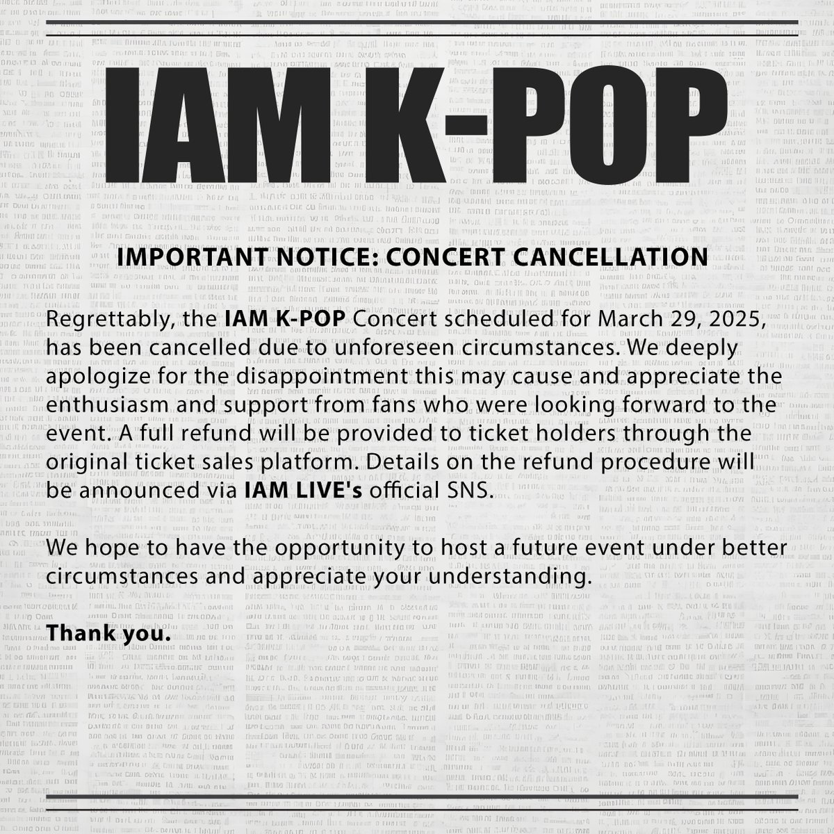 Regrettably, the IAM K-POP Concert scheduled for March 29, 2025, has been cancelled due to unforeseen circumstances.

We hope to have the opportunity to host a future event under better circumstances and appreciate your understanding.

#IAMKPOP #IAMKPOPManila #RIIZE #라이즈