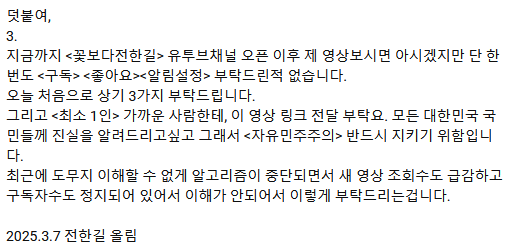 유튜브코리아에서 '꽃보다전한길' 채널 막아버렸다고 함.
그래서 영상 조회수가 급격히 감소했다고..
확인해보니 확실히 조회수가 이전과 비교해서 1/10수준으로 떨어짐.
윤석열 대통령 석방까지 되고 그러니까 반국가세력들이 온갖 사악한 행동을 물불 가리지 않고 다 하는 것 같음.