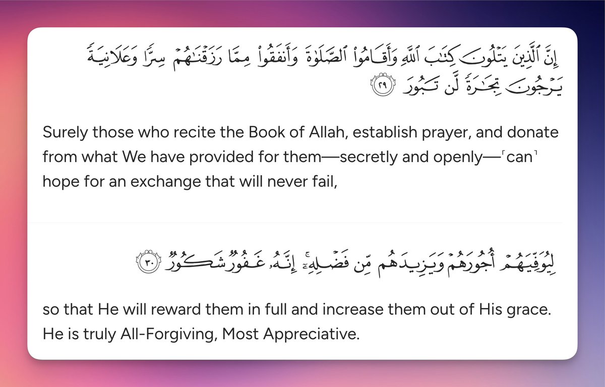 Surely those who recite the Book of Allah, establish prayer, and donate from what We have provided for them—secretly and openly—˹can˺ hope for an exchange that will never fail, so that He will reward them in full and increase them out of His grace. He is truly All-Forgiving, Most