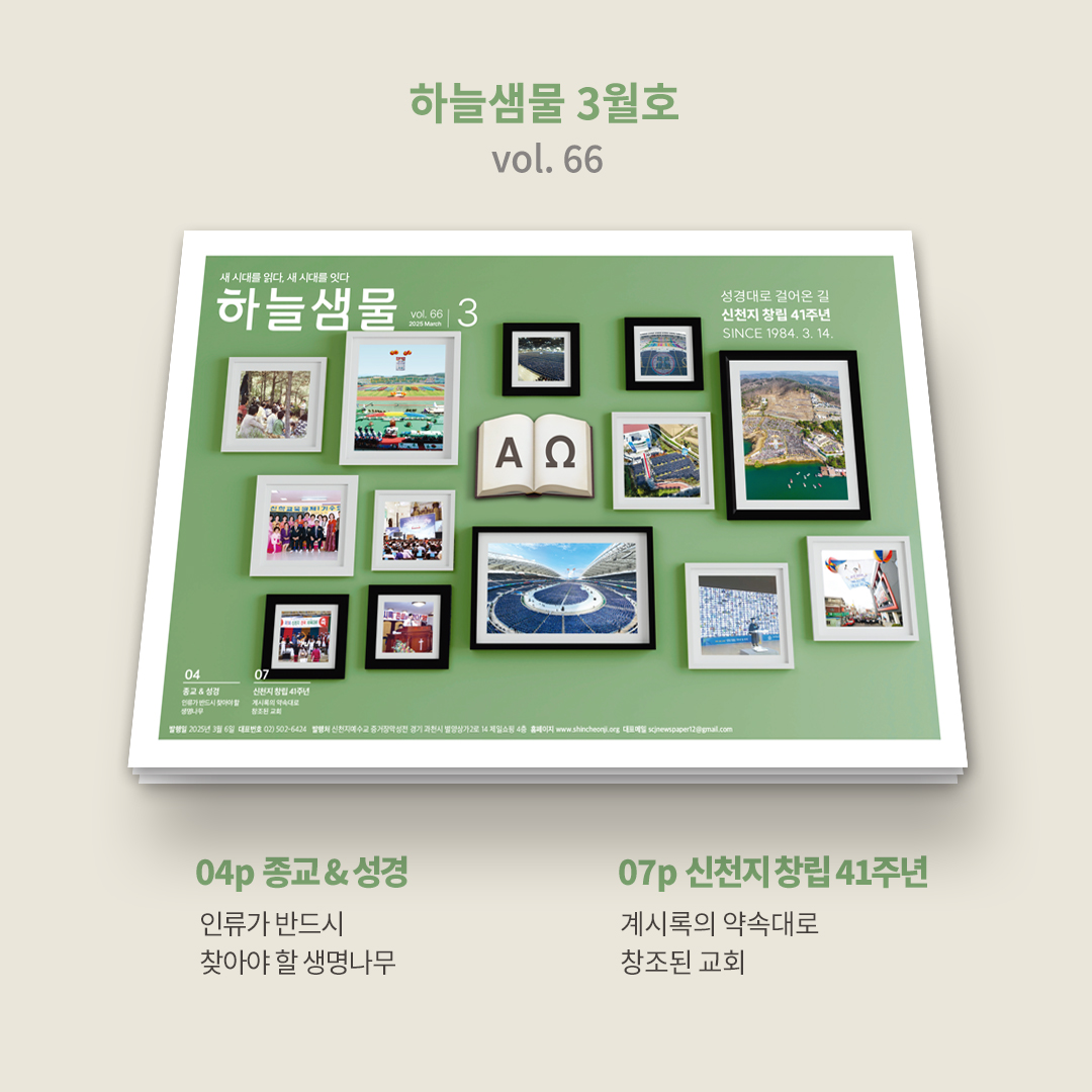 🐦 하늘샘물 3월호(vol. 66) 발행 안내 💙

하늘샘물 3월호가 발행되었습니다!

📖 신천지예수교회가 창립 41주년을 맞이했습니다.
성경의 약속대로 창조된 신천지예수교회가 걸어온 길을 만나보세요!
➡️ bit.ly/2025hnsm03

💌 2-3p | 약속의 목자 총회장님의 편지
이 시대를 사는 모든