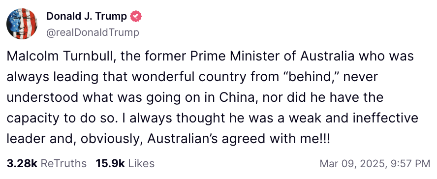 ArtCandee's tweet photo. Former prime minister of Australia, Malcolm Turnbull, did an interview with Bloomberg about how countries might “find China a more attractive partner" that made Donald Trump melt down on his sad little social media platform:

“President Xi will aim to be the exact opposite of Trump: where Trump is chaotic, he will be consistent. Where Trump is rude and abusive, he’ll be respectful. Where Trump is erratic, he will be consistent.”

After Donald posted his unglued rant, Turnbull said that world leaders should “not give in to bullies” and that Donald's “post proves that my comments hit the mark."

🍿