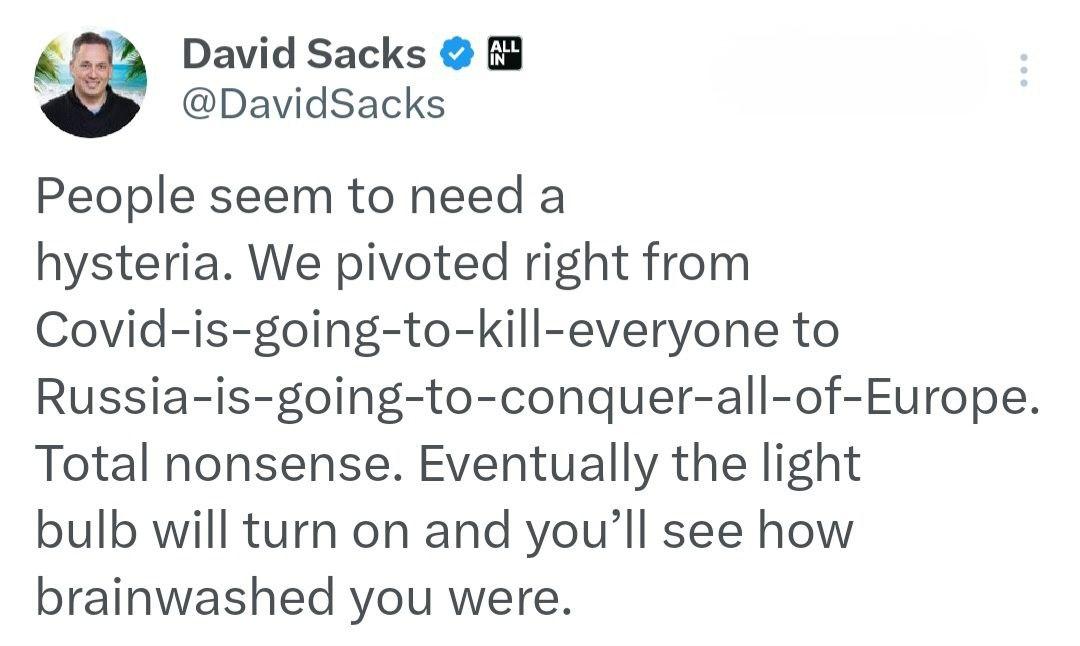 Miliardář David Sacks o protiruské hysterii na Západě:
"Zdá se, že lidé potřebují hysterii. Okamžitě jsme přešli od „Covid-zabije-všechny“ k „Rusko-dobývá-celou Evropu“. Úplný nesmysl. Nakonec se rozsvítí světlo a vy si uvědomíte, jak jste měli vymytý mozek.