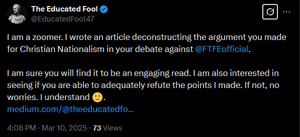 EducatedFool47's tweet photo. In less than 48 hours of joining X, I have been blocked by @paleochristcon after I challenged him to refute the arguments in an article I wrote. In said article, I deconstructed the case for Christian Nationalism over Secular Humanism he made during a debate against @FTFEofficial (link to debate: https://t.co/TG6kPPMyKT).

He read the first half or so of the article before responding to me on X, claiming that I mischaracterized his arguments. I replied with my counter argument, which he has yet to address as of posting this.

Later that same day, I posted a link to my article under one of his posts. A verbal scuffle ensued, in which his followers dogpiled me with insults in a vain attempt to heal the wounded pride of their leader. After deflecting each of them with facts and logic, the big dog himself appeared.

But Andrew had little to no bark—let alone fight—left to give.

He reiterates his earlier claim of me mischaracterizing his arguments. Then he blocks me, just as I was about to post my reply.

He also states that I am “farming for engagement hoping” his audience will read my article. This is not entirely untrue, but my main intent had been to see whether or not Andrew could present a strong rebuttal to the points I made in my article.

Needless to say, I am quite disappointed that the self-proclaimed “Bloodsports Debater” resorted to blocking me after being confronted with a well-thought-out, viewpoint opposed to his. All because I struck a nerve with him and his followers, or because he did not want to risk jeopardizing his brand and business by engaging with content that criticizes and breaks down his bad-faith approach to intellectual discourse.

For those interested in reading my article, here is the link to it: https://t.co/KPnuVhZs90

Dismantling the arguments made by charlatans, who have a slightly above average IQ at best, is not my proudest accomplishment. Nevertheless, I felt compelled to do so, given the concerning number of ill-informed people on the Internet who are unable to recognize and see through the bad faith debate tactics of pseudo intellectual showmen like Andrew.

I hope this interaction is as educational and entertaining for you as it was for me.